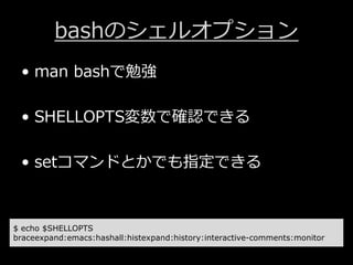 bashのシェルオプション
&bull; man bashで勉強
&bull; SHELLOPTS変数で確認できる
&bull; setコマンドとかでも指定できる
$ echo $SHELLOPTS
braceexpand:emacs:hashall:histexpand:history:interactive-comments:monitor
 