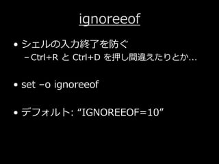 ignoreeof
&bull; シェルの⼊⼒終了を防ぐ
&ndash; Ctrl+R と Ctrl+D を押し間違えたりとか...
&bull; set &ndash;o ignoreeof
&bull; デフォルト: &ldquo;IGNOREEOF=10&rdquo;
 
