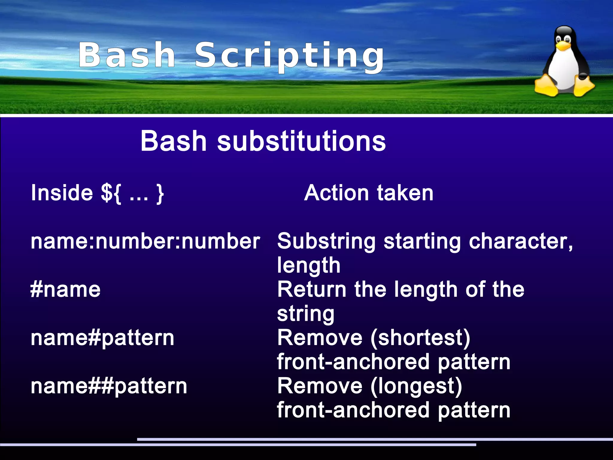 Bash Scripting
Bash regular expressions
#!/bin/bash
regex=$1
if [[ $1 =~ $regex ]]; then
echo “$2 matched”
else
echo “$2 NOT matched”
fi
# ./regex search searchstring
searchstring matched
 