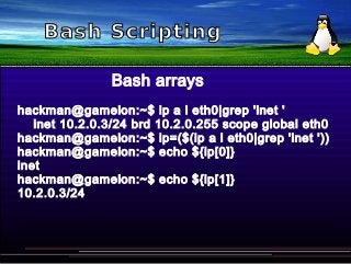 Bash Scripting
Bash arrays
hackman@gamelon:~$ ip a l eth0|grep 'inet '
inet 10.2.0.3/24 brd 10.2.0.255 scope global eth0
hackman@gamelon:~$ ip=($(ip a l eth0|grep 'inet '))
hackman@gamelon:~$ echo ${ip[0]}
inet
hackman@gamelon:~$ echo ${ip[1]}
10.2.0.3/24
 