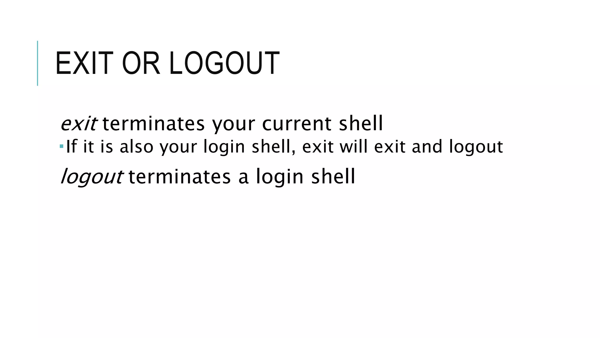 EXIT OR LOGOUT
exit terminates your current shell
If it is also your login shell, exit will exit and logout
logout terminates a login shell
 