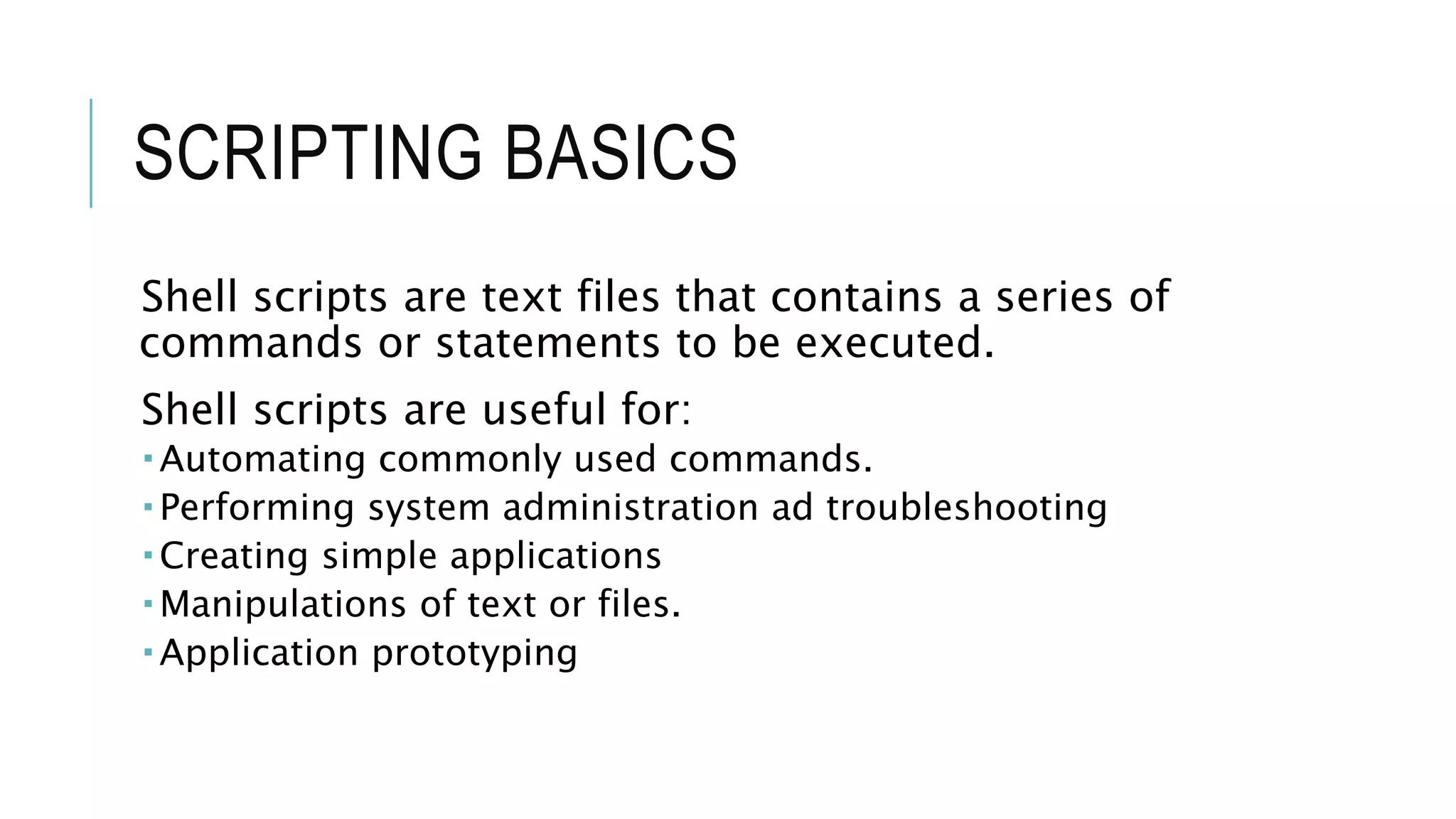 SCRIPTING BASICS
Shell scripts are text files that contains a series of
commands or statements to be executed.
Shell scripts are useful for:
 Automating commonly used commands.
 Performing system administration ad troubleshooting
 Creating simple applications
 Manipulations of text or files.
 Application prototyping
 