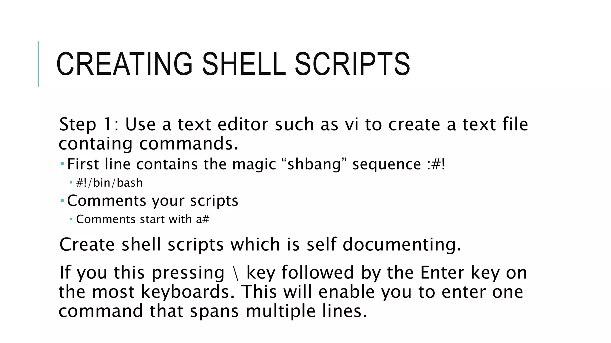 CREATING SHELL SCRIPTS
Step 1: Use a text editor such as vi to create a text file
containg commands.
 First line contains the magic “shbang” sequence :#!
 #!/bin/bash
 Comments your scripts
 Comments start with a#
Create shell scripts which is self documenting.
If you this pressing  key followed by the Enter key on
the most keyboards. This will enable you to enter one
command that spans multiple lines.
 