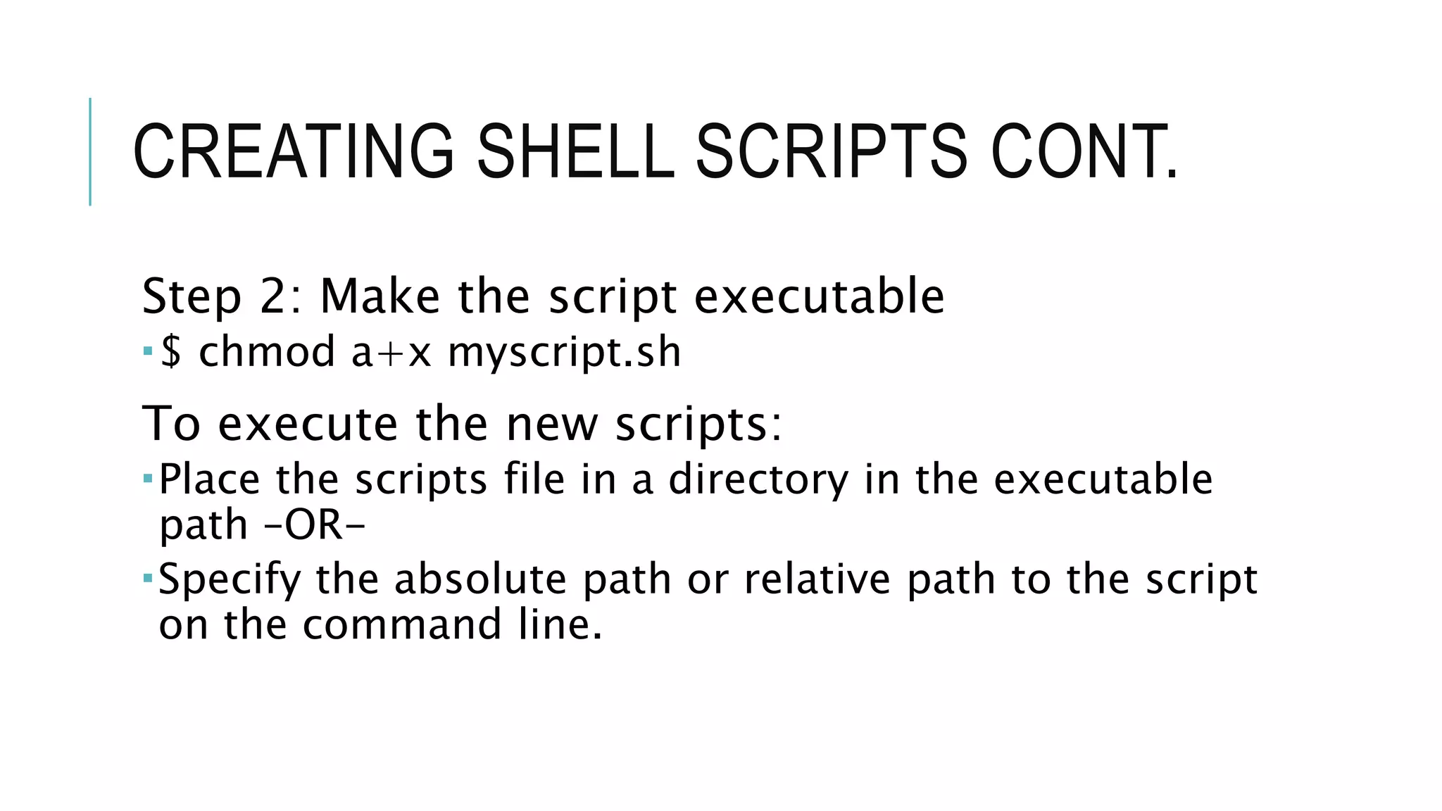 CREATING SHELL SCRIPTS CONT.
Step 2: Make the script executable
$ chmod a+x myscript.sh
To execute the new scripts:
Place the scripts file in a directory in the executable
path –OR-
Specify the absolute path or relative path to the script
on the command line.
 