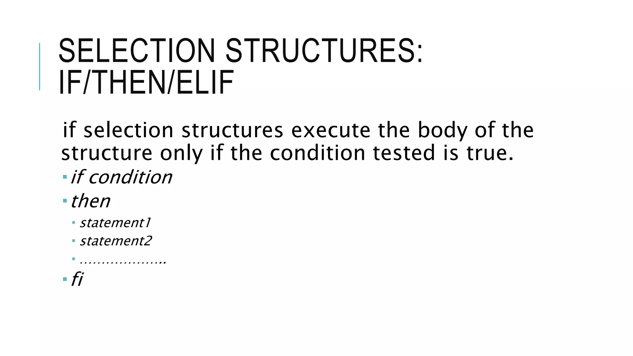 SELECTION STRUCTURES:
IF/THEN/ELIF
if selection structures execute the body of the
structure only if the condition tested is true.
if condition
then
 statement1
 statement2
 ………………..
fi
 