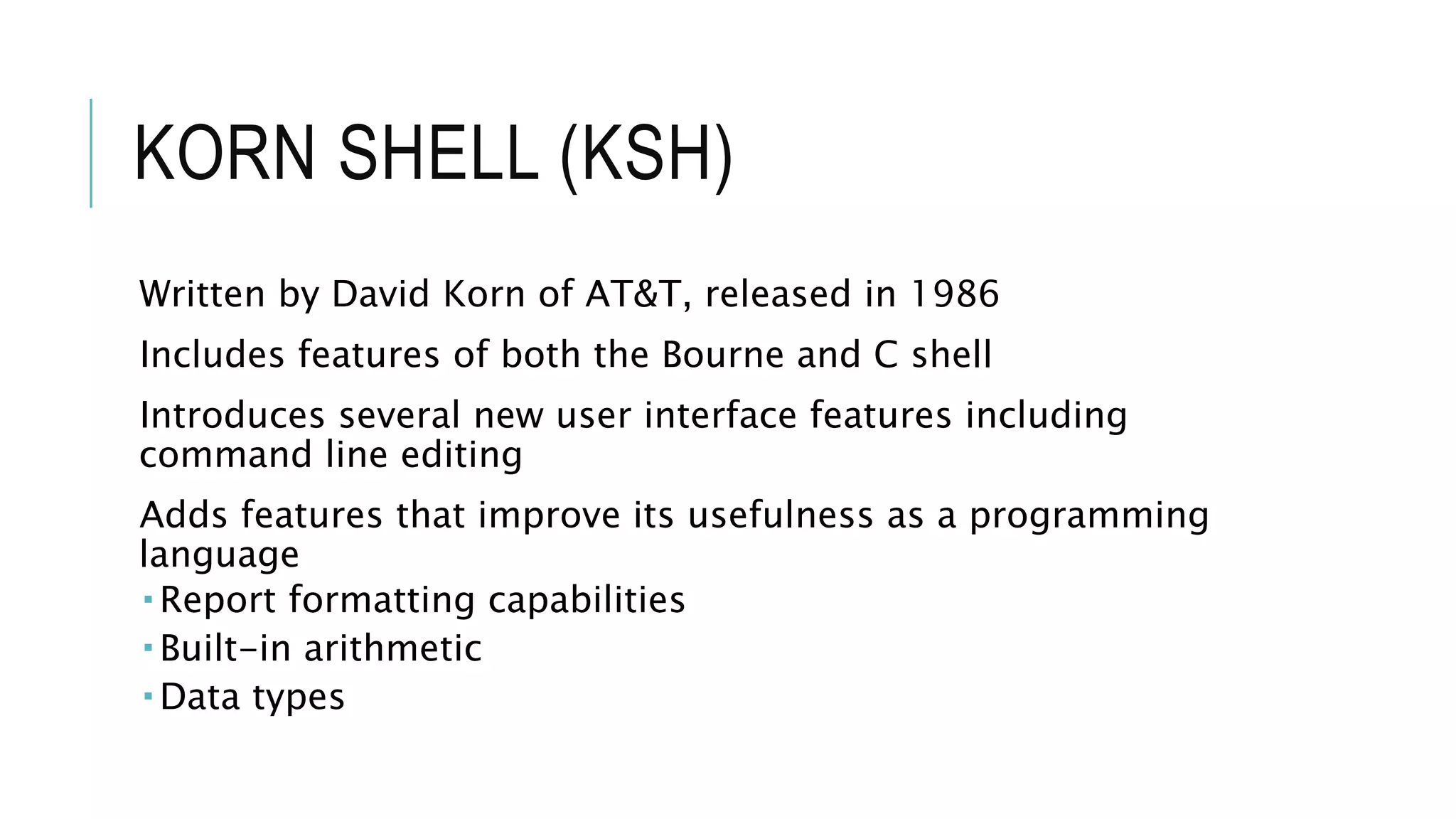 KORN SHELL (KSH)
Written by David Korn of AT&T, released in 1986
Includes features of both the Bourne and C shell
Introduces several new user interface features including
command line editing
Adds features that improve its usefulness as a programming
language
 Report formatting capabilities
 Built-in arithmetic
 Data types
 