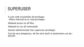SUPERUSER
A user with essentially all privileges
 Often referred to as root privileges
Allowed access to all files
Allowed to run all commands
System administrator has superuser privileges
Can be very dangerous, all the Unix built in protections are by-
passed
 