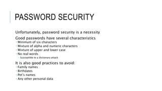 PASSWORD SECURITY
Unfortunately, password security is a necessity
Good passwords have several characteristics
 Minimum of six characters
 Mixture of alpha and numeric characters
 Mixture of upper and lower case
 No real words
 Susceptible to a dictionary attack
It is also good practices to avoid:
 Family names
 Birthdates
 Pet’s names
 Any other personal data
 