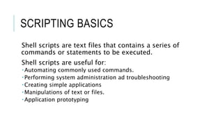 SCRIPTING BASICS
Shell scripts are text files that contains a series of
commands or statements to be executed.
Shell scripts are useful for:
 Automating commonly used commands.
 Performing system administration ad troubleshooting
 Creating simple applications
 Manipulations of text or files.
 Application prototyping
 