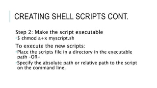 CREATING SHELL SCRIPTS CONT.
Step 2: Make the script executable
$ chmod a+x myscript.sh
To execute the new scripts:
Place the scripts file in a directory in the executable
path –OR-
Specify the absolute path or relative path to the script
on the command line.
 