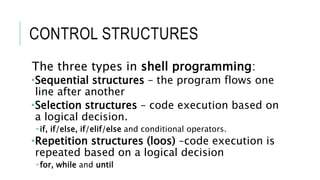 CONTROL STRUCTURES
The three types in shell programming:
Sequential structures – the program flows one
line after another
Selection structures – code execution based on
a logical decision.
 if, if/else, if/elif/else and conditional operators.
Repetition structures (loos) –code execution is
repeated based on a logical decision
 for, while and until
 