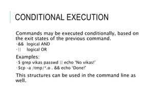 CONDITIONAL EXECUTION
Commands may be executed conditionally, based on
the exit states of the previous command.
 && logical AND
 || logical OR
Examples:
 $ grep vikas passwd || echo ‘No vikas!’
 $cp –a /tmp/*.o . && echo ‘Done!’
This structures can be used in the command line as
well.
 