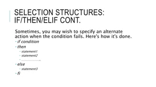 SELECTION STRUCTURES:
IF/THEN/ELIF CONT.
Sometimes, you may wish to specify an alternate
action when the condition fails. Here's how it's done.
 if condition
 then
 statement1
 statement2
 ………………..
 else
 statement3
 fi
 