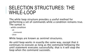 SELECTION STRUCTURES: THE
WHILE-LOOP
The while loop structure provides a useful method for
performing a set of commands while a condition remains true.
The syntax is:
 while condition
 do
 commands
 Done
While loops are known as sentinel structures.
An until loop works in exactly the same way, except that it
continues to execute as long as the command following the
until statement executes successfully; that is it will stop the
loop when the command succeeds.
 
