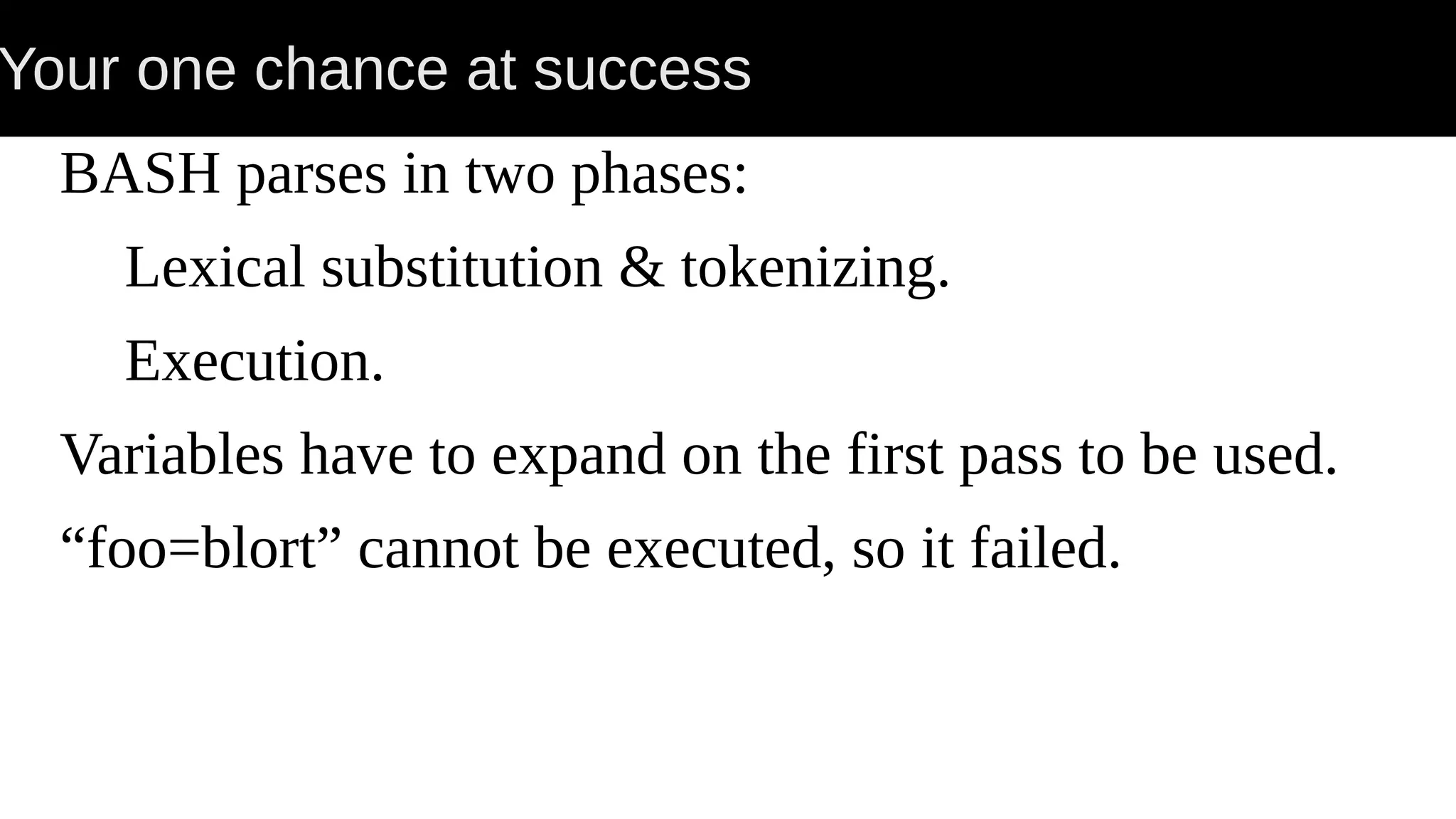 Your one chance at success BASH parses in two phases: Lexical substitution & tokenizing. Execution. Variables have to expand on the first pass to be used. “foo=blort” cannot be executed, so it failed. 