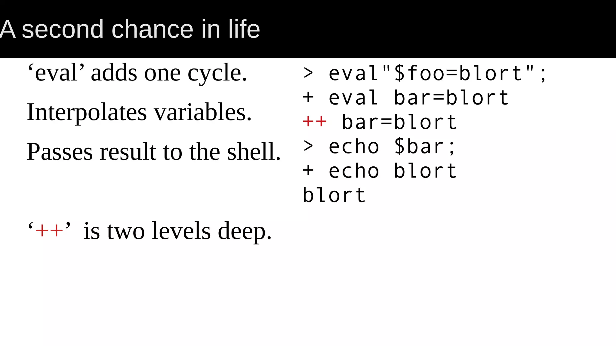 A second chance in life ‘eval’ adds one cycle. Interpolates variables. Passes result to the shell. ‘++’ is two levels deep. > eval"$foo=blort"; + eval bar=blort ++ bar=blort > echo $bar; + echo blort blort 