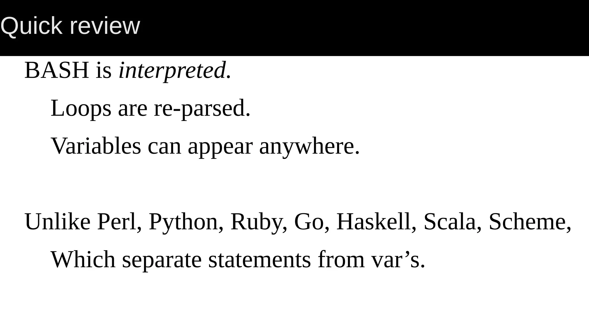 Quick review BASH is interpreted. Loops are re-parsed. Variables can appear anywhere. Unlike Perl, Python, Ruby, Go, Haskell, Scala, Scheme, Which separate statements from var’s. 