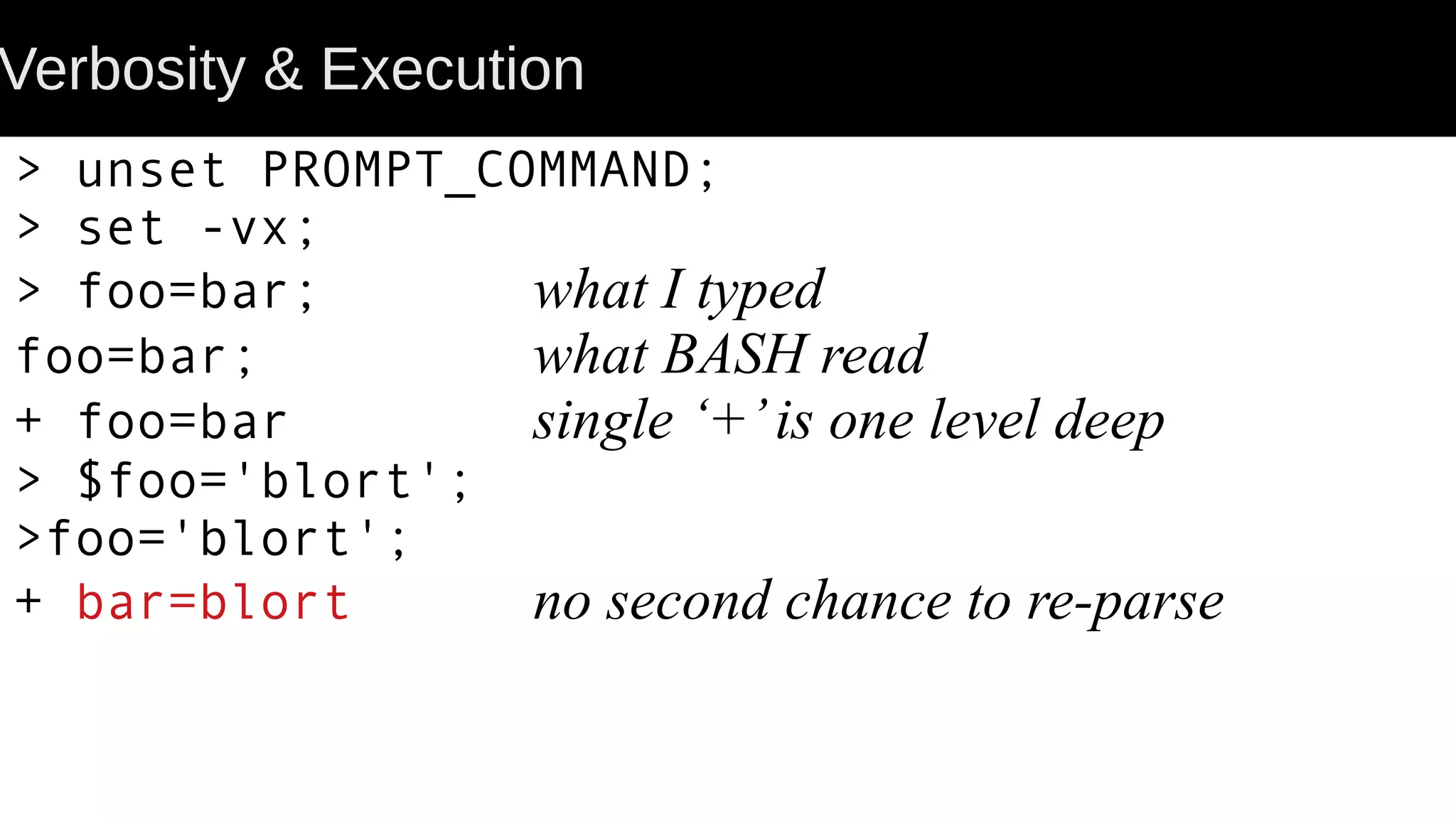 Verbosity & Execution > unset PROMPT_COMMAND; > set -vx; > foo=bar; what I typed foo=bar; what BASH read + foo=bar single ‘+’is one level deep > $foo='blort'; >foo='blort'; + bar=blort no second chance to re-parse 