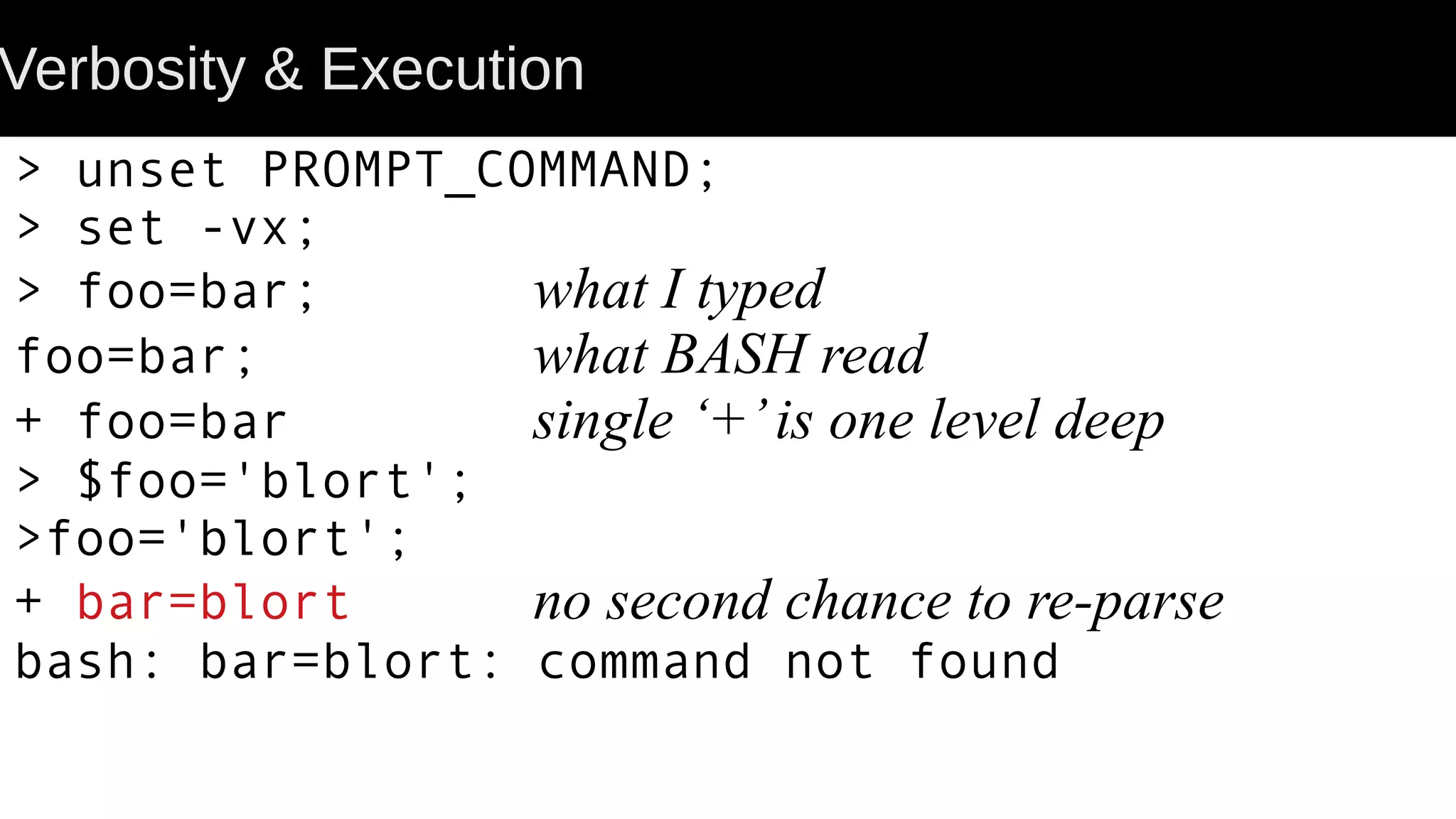 Verbosity & Execution > unset PROMPT_COMMAND; > set -vx; > foo=bar; what I typed foo=bar; what BASH read + foo=bar single ‘+’is one level deep > $foo='blort'; >foo='blort'; + bar=blort no second chance to re-parse bash: bar=blort: command not found 