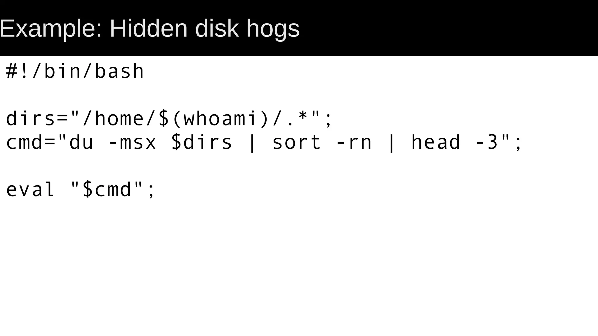 Example: Hidden disk hogs #!/bin/bash dirs="/home/$(whoami)/.*"; cmd="du -msx $dirs | sort -rn | head -3"; eval "$cmd"; 