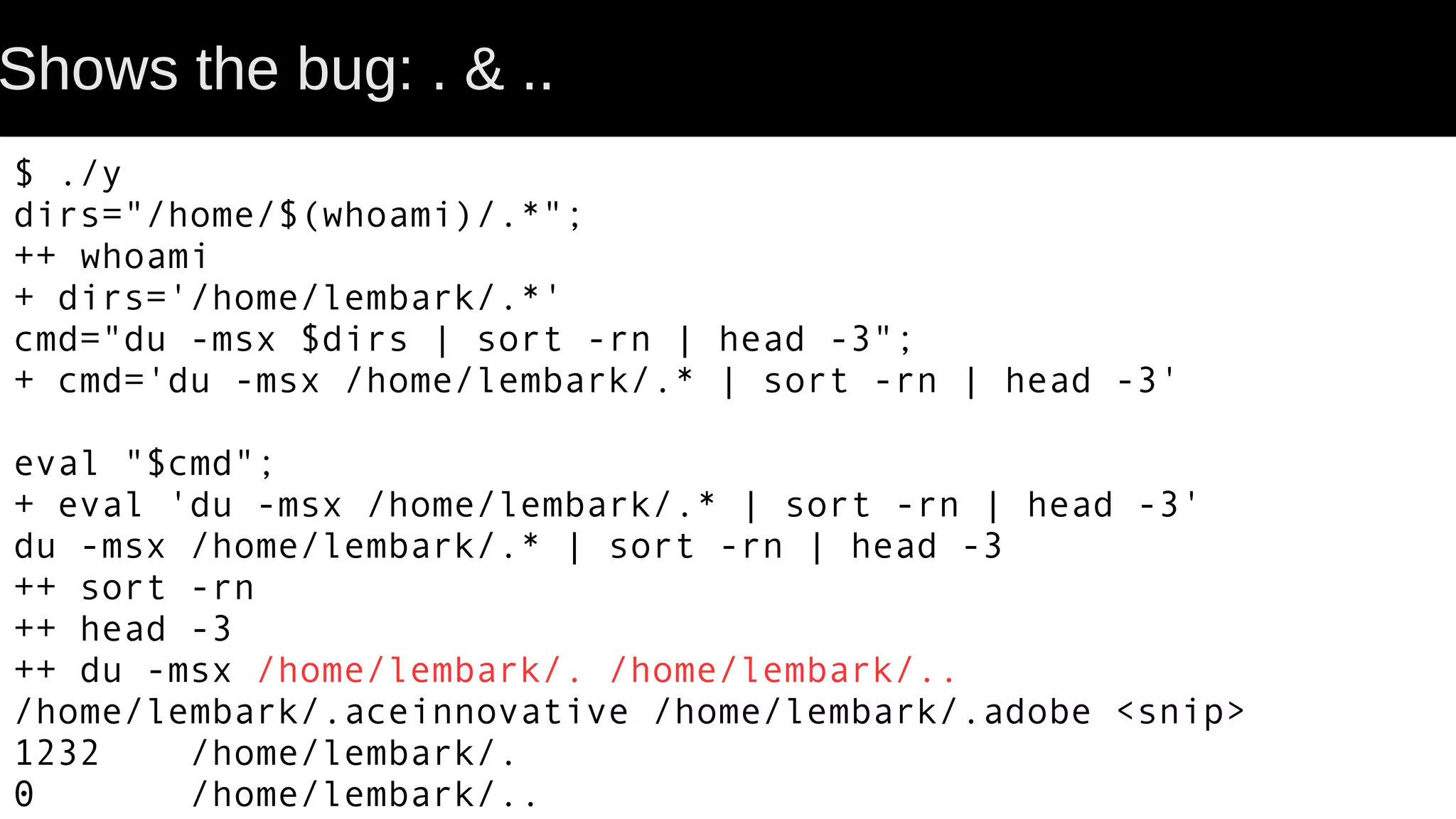 Shows the bug: . & .. $ ./y dirs="/home/$(whoami)/.*"; ++ whoami + dirs='/home/lembark/.*' cmd="du -msx $dirs | sort -rn | head -3"; + cmd='du -msx /home/lembark/.* | sort -rn | head -3' eval "$cmd"; + eval 'du -msx /home/lembark/.* | sort -rn | head -3' du -msx /home/lembark/.* | sort -rn | head -3 ++ sort -rn ++ head -3 ++ du -msx /home/lembark/. /home/lembark/.. /home/lembark/.aceinnovative /home/lembark/.adobe <snip> 1232 /home/lembark/. 0 /home/lembark/.. 