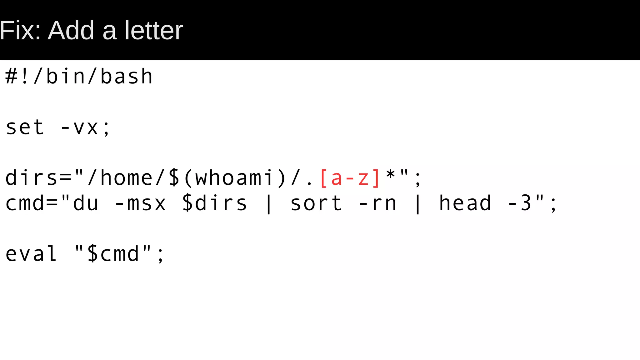 Fix: Add a letter #!/bin/bash set -vx; dirs="/home/$(whoami)/.[a-z]*"; cmd="du -msx $dirs | sort -rn | head -3"; eval "$cmd"; 