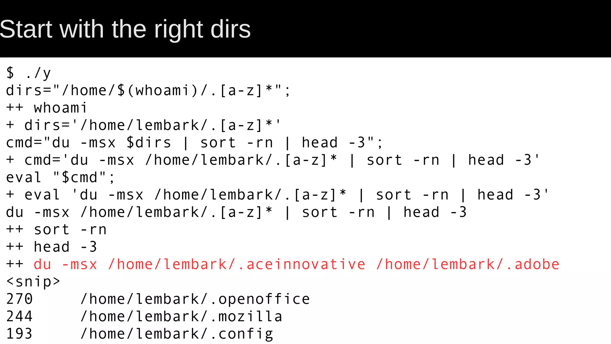 Start with the right dirs $ ./y dirs="/home/$(whoami)/.[a-z]*"; ++ whoami + dirs='/home/lembark/.[a-z]*' cmd="du -msx $dirs | sort -rn | head -3"; + cmd='du -msx /home/lembark/.[a-z]* | sort -rn | head -3' eval "$cmd"; + eval 'du -msx /home/lembark/.[a-z]* | sort -rn | head -3' du -msx /home/lembark/.[a-z]* | sort -rn | head -3 ++ sort -rn ++ head -3 ++ du -msx /home/lembark/.aceinnovative /home/lembark/.adobe <snip> 270 /home/lembark/.openoffice 244 /home/lembark/.mozilla 193 /home/lembark/.config 