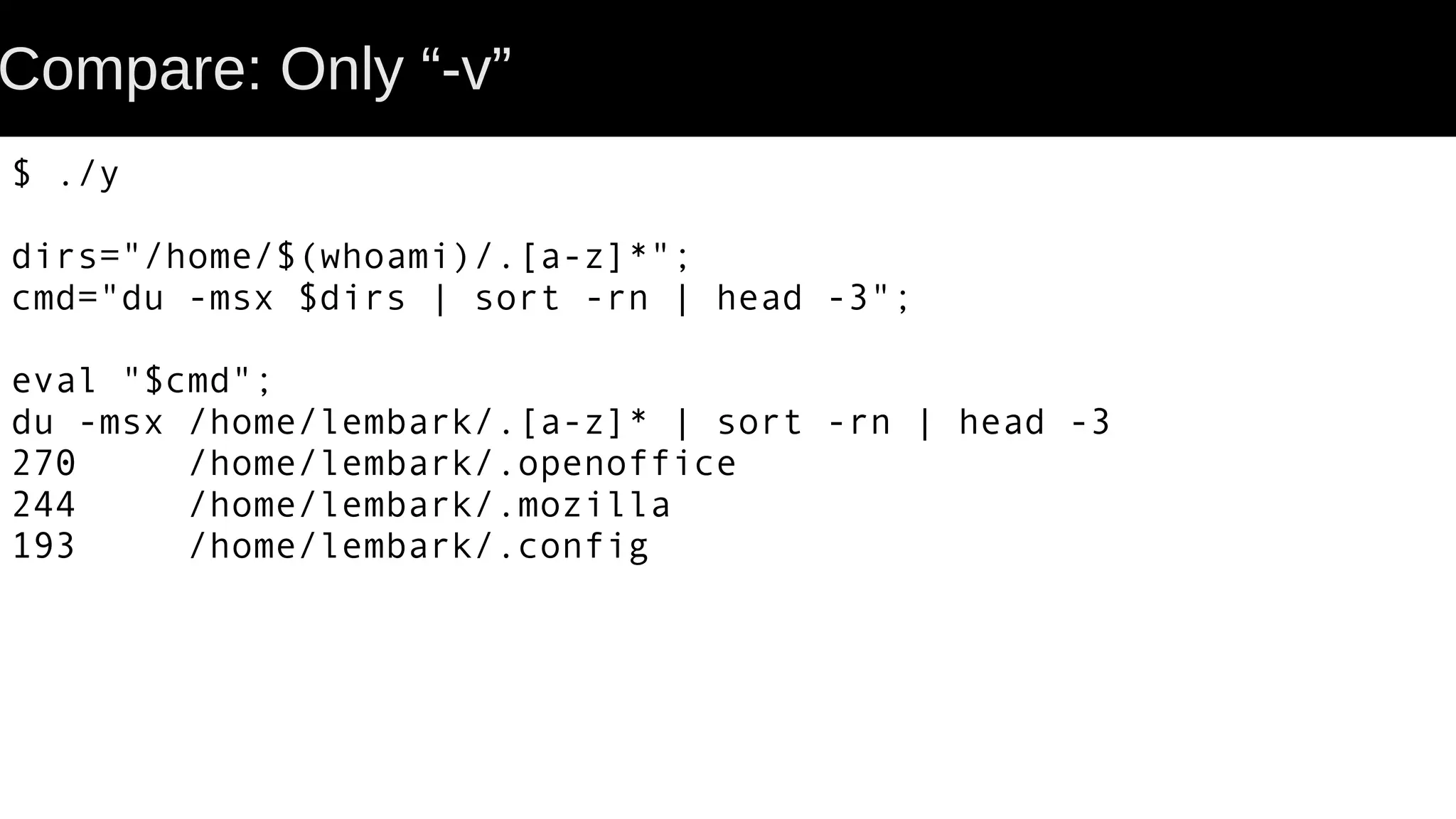 Compare: Only “-v” $ ./y dirs="/home/$(whoami)/.[a-z]*"; cmd="du -msx $dirs | sort -rn | head -3"; eval "$cmd"; du -msx /home/lembark/.[a-z]* | sort -rn | head -3 270 /home/lembark/.openoffice 244 /home/lembark/.mozilla 193 /home/lembark/.config 