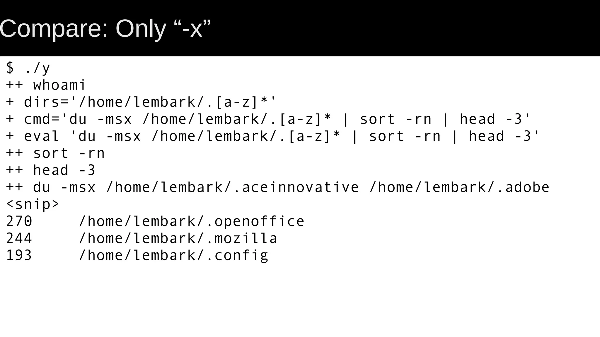 Compare: Only “-x” $ ./y ++ whoami + dirs='/home/lembark/.[a-z]*' + cmd='du -msx /home/lembark/.[a-z]* | sort -rn | head -3' + eval 'du -msx /home/lembark/.[a-z]* | sort -rn | head -3' ++ sort -rn ++ head -3 ++ du -msx /home/lembark/.aceinnovative /home/lembark/.adobe <snip> 270 /home/lembark/.openoffice 244 /home/lembark/.mozilla 193 /home/lembark/.config 