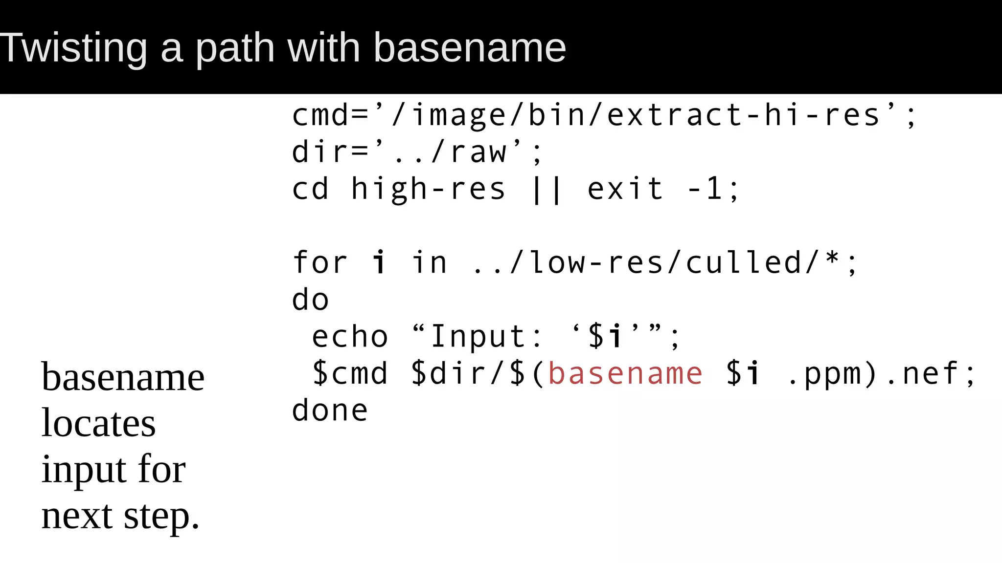 Twisting a path with basename basename locates input for next step. cmd=’/image/bin/extract-hi-res’; dir=’../raw’; cd high-res || exit -1; for i in ../low-res/culled/*; do echo “Input: ‘$i’”; $cmd $dir/$(basename $i .ppm).nef; done 
