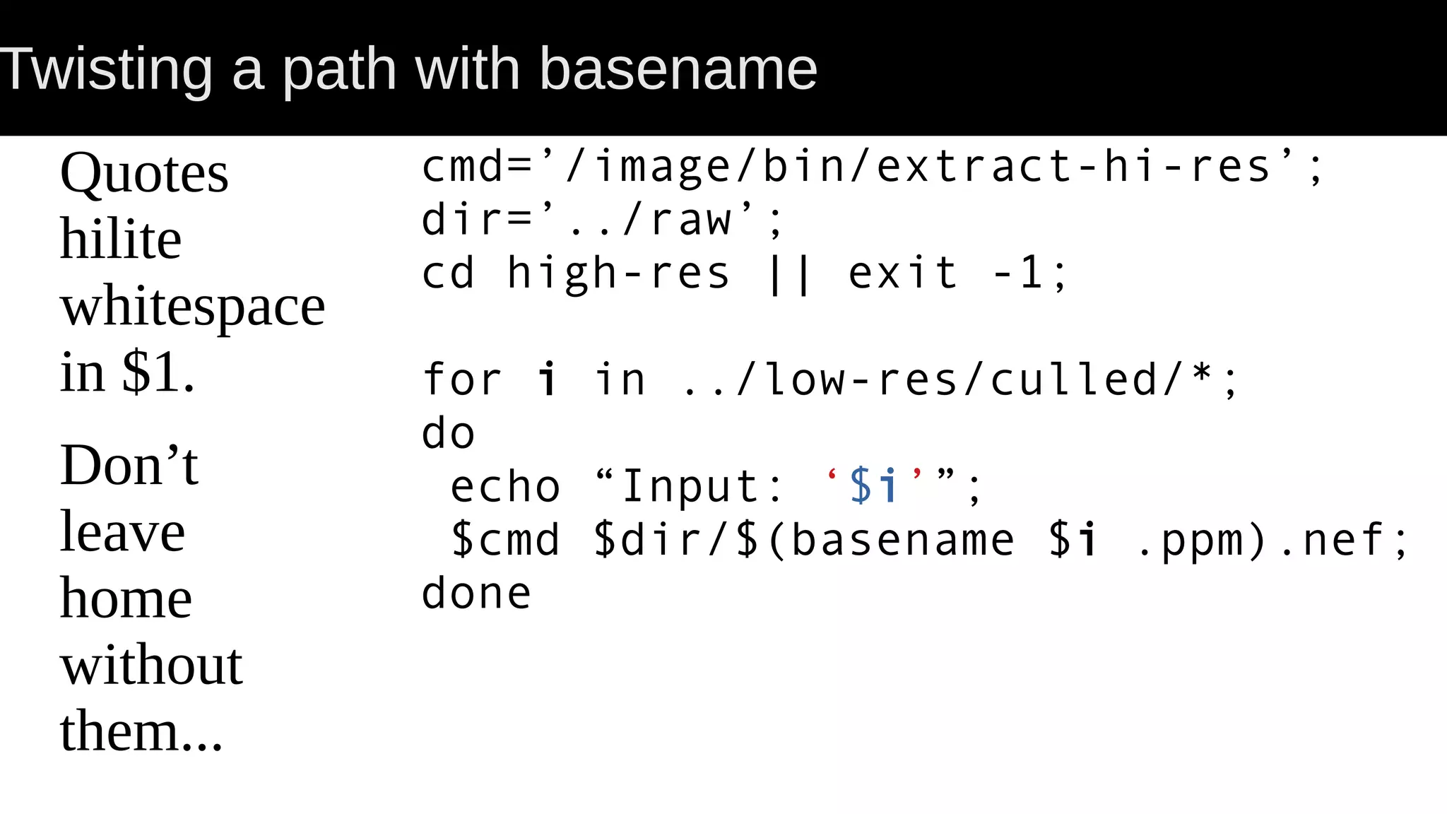 Twisting a path with basename Quotes hilite whitespace in $1. Don’t leave home without them... cmd=’/image/bin/extract-hi-res’; dir=’../raw’; cd high-res || exit -1; for i in ../low-res/culled/*; do echo “Input: ‘$i’”; $cmd $dir/$(basename $i .ppm).nef; done 