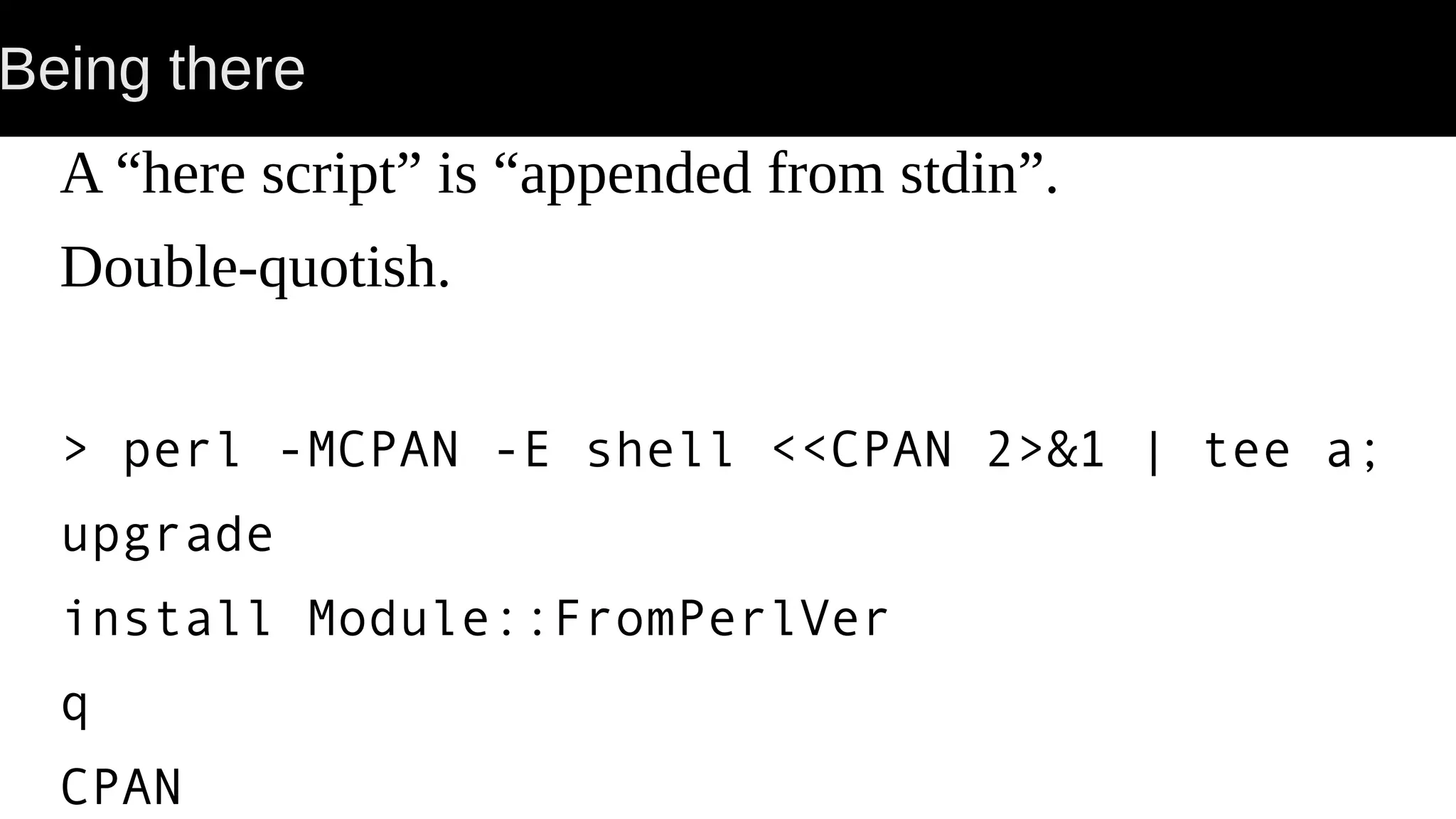 Being there A “here script” is “appended from stdin”. Double-quotish. > perl -MCPAN -E shell <<CPAN 2>&1 | tee a; upgrade install Module::FromPerlVer q CPAN 