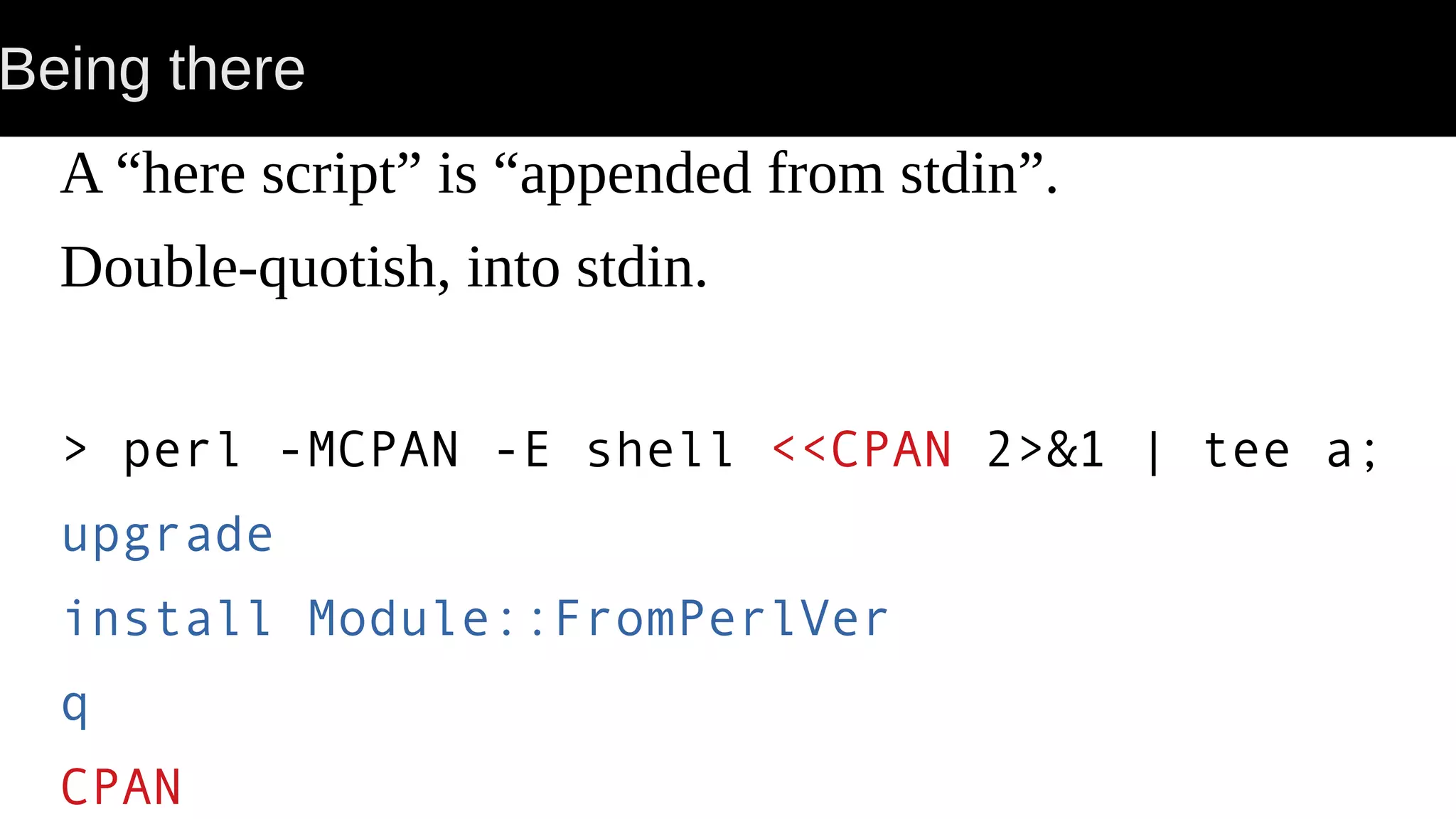 Being there A “here script” is “appended from stdin”. Double-quotish, into stdin. > perl -MCPAN -E shell <<CPAN 2>&1 | tee a; upgrade install Module::FromPerlVer q CPAN 