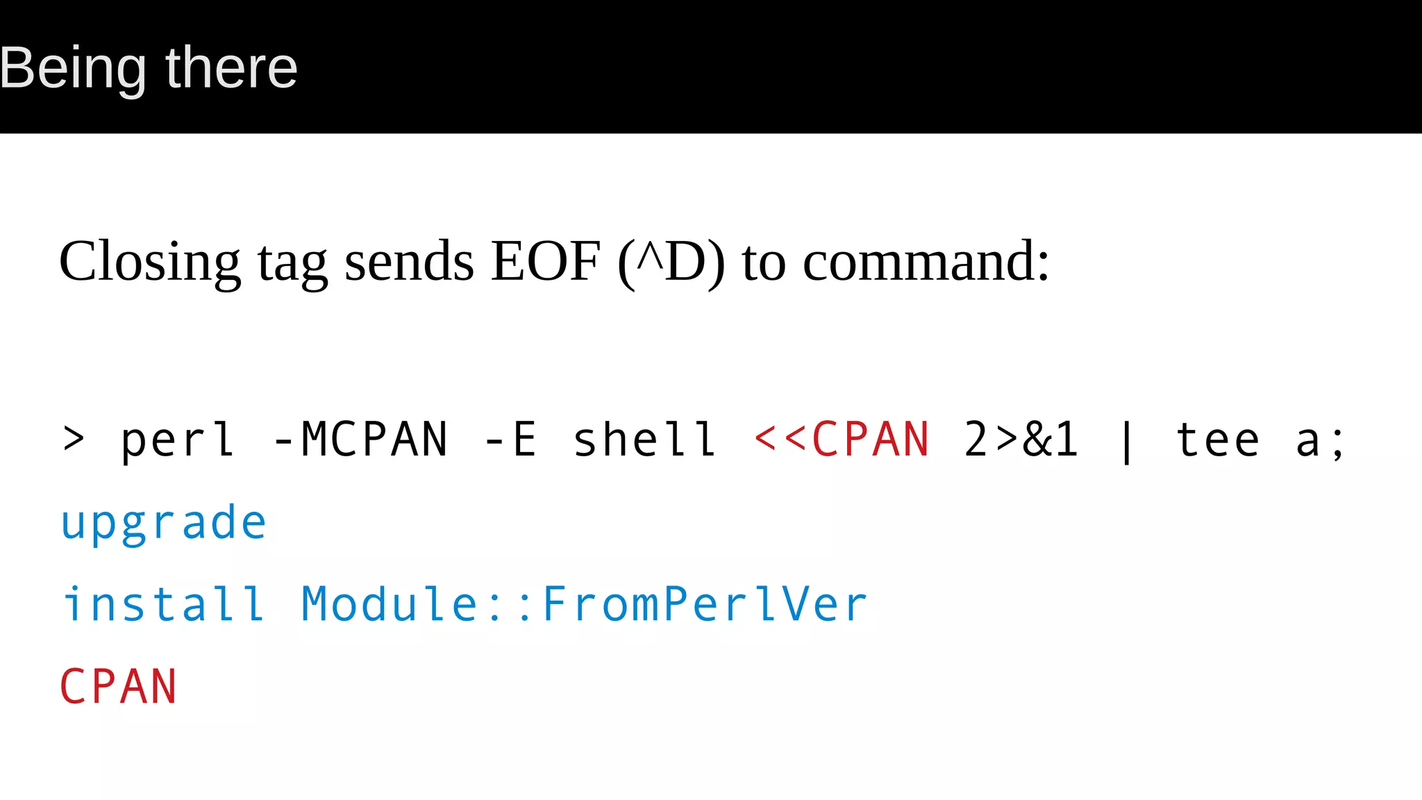 Being there Closing tag sends EOF (^D) to command: > perl -MCPAN -E shell <<CPAN 2>&1 | tee a; upgrade install Module::FromPerlVer CPAN 