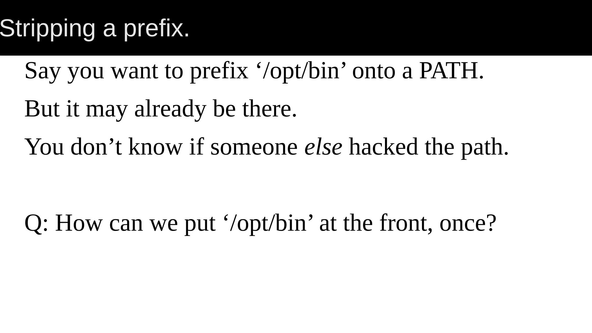 Stripping a prefix. Say you want to prefix ‘/opt/bin’ onto a PATH. But it may already be there. You don’t know if someone else hacked the path. Q: How can we put ‘/opt/bin’ at the front, once? 