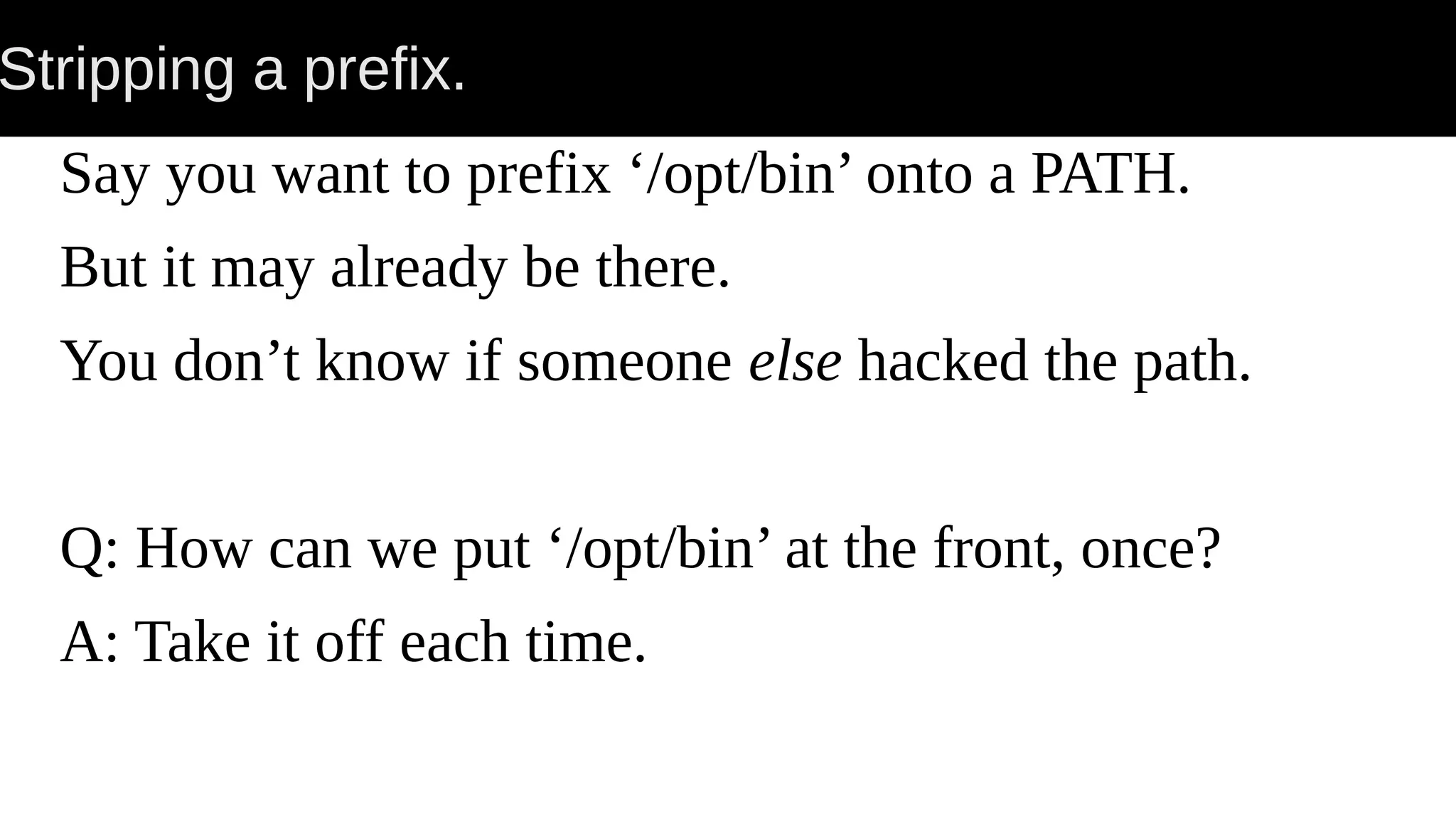 Stripping a prefix. Say you want to prefix ‘/opt/bin’ onto a PATH. But it may already be there. You don’t know if someone else hacked the path. Q: How can we put ‘/opt/bin’ at the front, once? A: Take it off each time. 