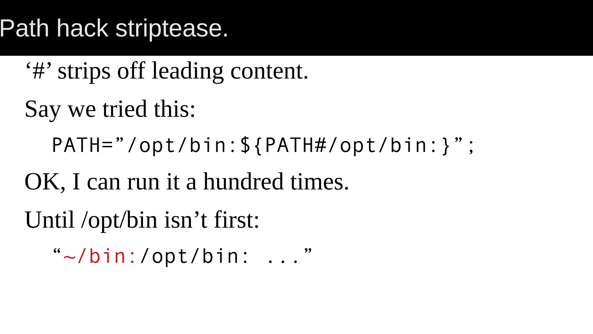 Path hack striptease. ‘#’ strips off leading content. Say we tried this: PATH=”/opt/bin:${PATH#/opt/bin:}”; OK, I can run it a hundred times. Until /opt/bin isn’t first: “~/bin:/opt/bin: ...” 