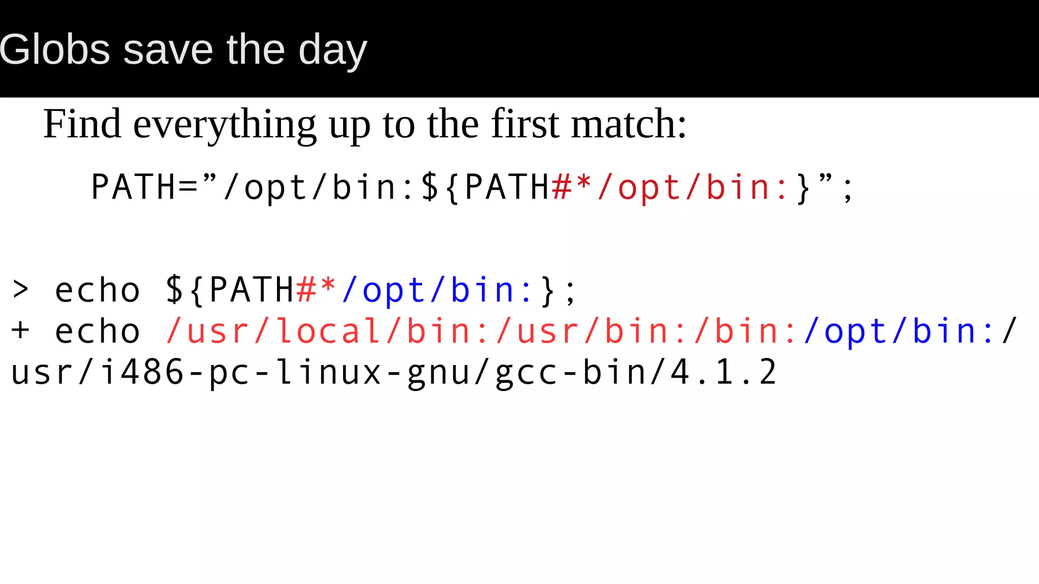 Globs save the day Find everything up to the first match: PATH=”/opt/bin:${PATH#*/opt/bin:}”; > echo ${PATH#*/opt/bin:}; + echo /usr/local/bin:/usr/bin:/bin:/opt/bin:/ usr/i486-pc-linux-gnu/gcc-bin/4.1.2 