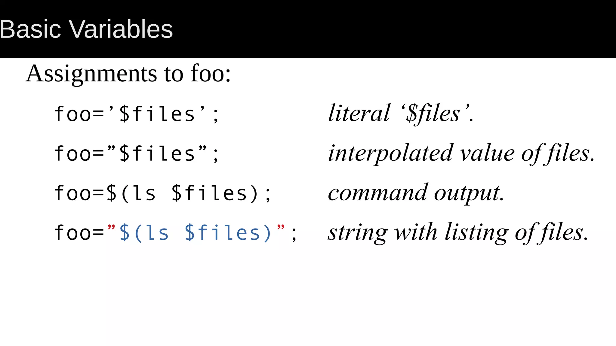 Basic Variables Assignments to foo: foo=’$files’; literal ‘$files’. foo=”$files”; interpolated value of files. foo=$(ls $files); command output. foo=”$(ls $files)”; string with listing of files. 