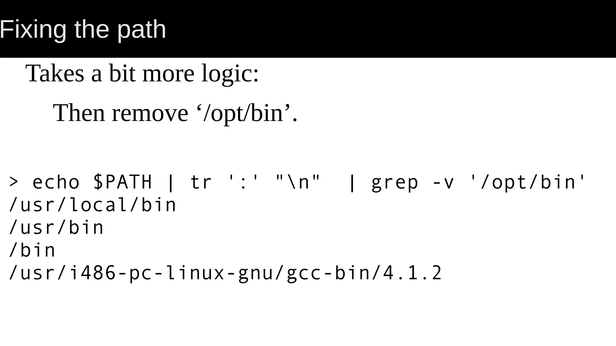 Fixing the path Takes a bit more logic: Then remove ‘/opt/bin’. > echo $PATH | tr ':' "n" | grep -v '/opt/bin' /usr/local/bin /usr/bin /bin /usr/i486-pc-linux-gnu/gcc-bin/4.1.2 