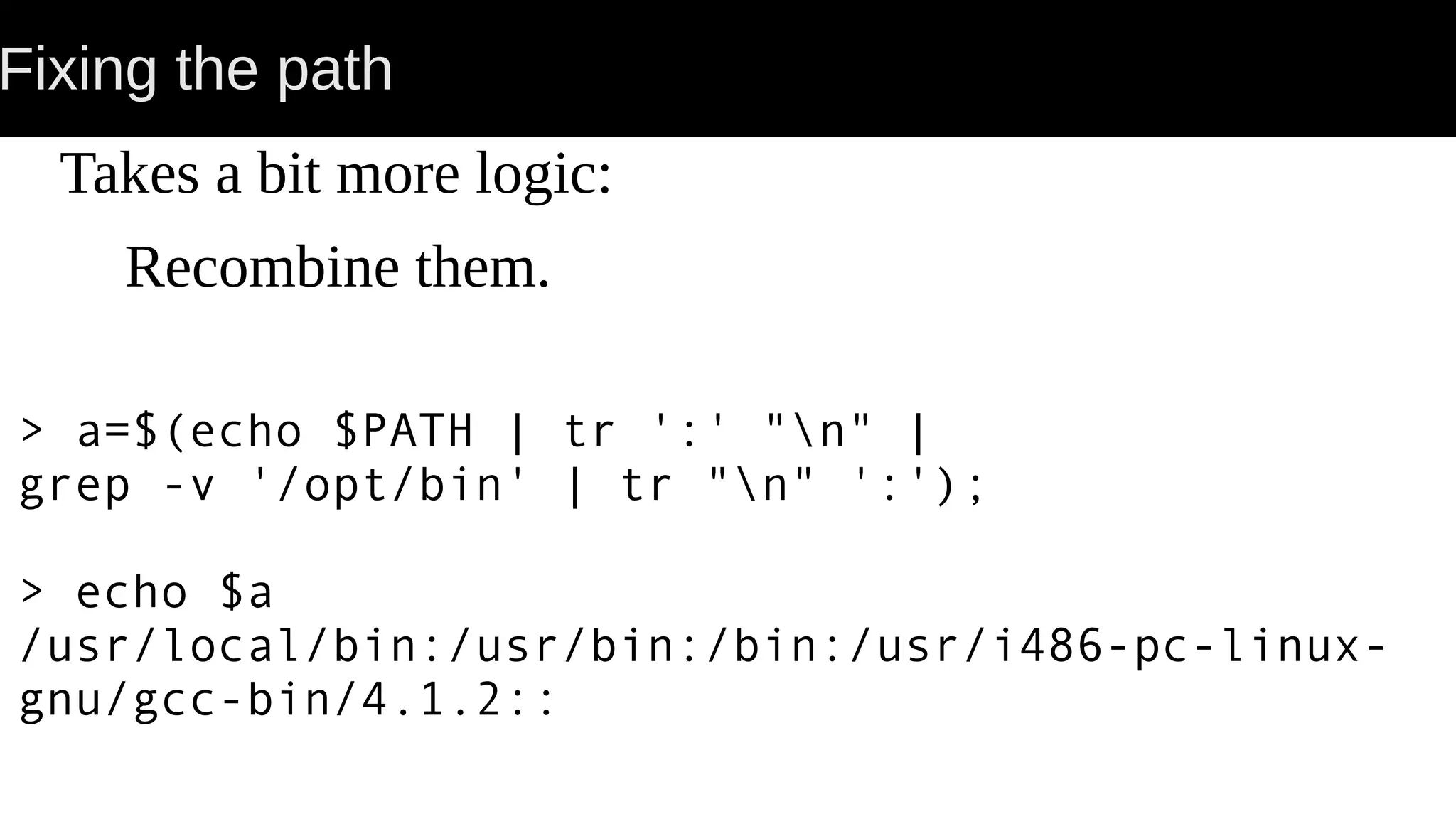 Fixing the path Takes a bit more logic: Recombine them. > a=$(echo $PATH | tr ':' "n" | grep -v '/opt/bin' | tr "n" ':'); > echo $a /usr/local/bin:/usr/bin:/bin:/usr/i486-pc-linux- gnu/gcc-bin/4.1.2:: 