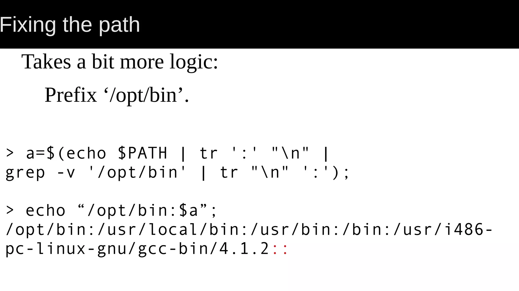 Fixing the path Takes a bit more logic: Prefix ‘/opt/bin’. > a=$(echo $PATH | tr ':' "n" | grep -v '/opt/bin' | tr "n" ':'); > echo “/opt/bin:$a”; /opt/bin:/usr/local/bin:/usr/bin:/bin:/usr/i486- pc-linux-gnu/gcc-bin/4.1.2:: 