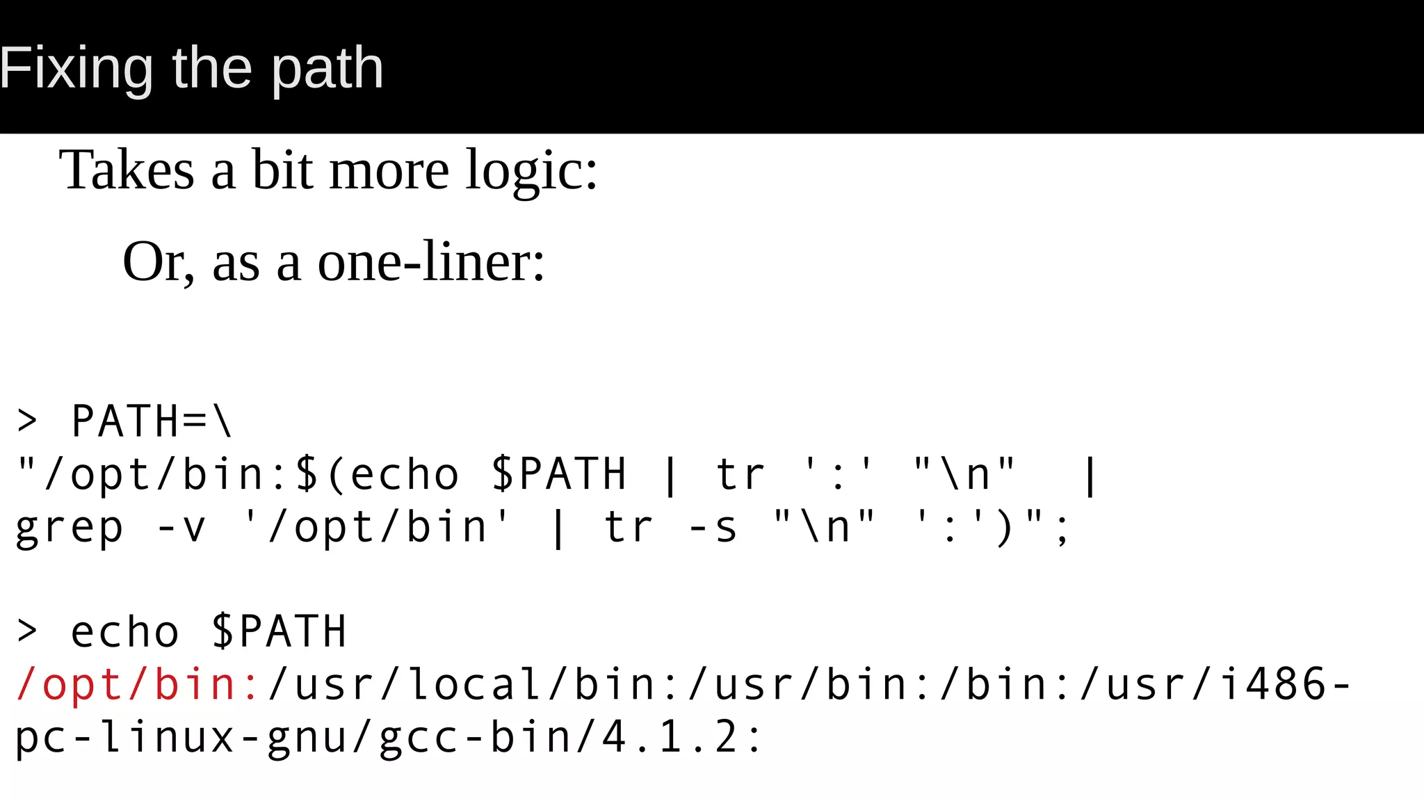 Fixing the path Takes a bit more logic: Or, as a one-liner: > PATH= "/opt/bin:$(echo $PATH | tr ':' "n" | grep -v '/opt/bin' | tr -s "n" ':')"; > echo $PATH /opt/bin:/usr/local/bin:/usr/bin:/bin:/usr/i486- pc-linux-gnu/gcc-bin/4.1.2: 