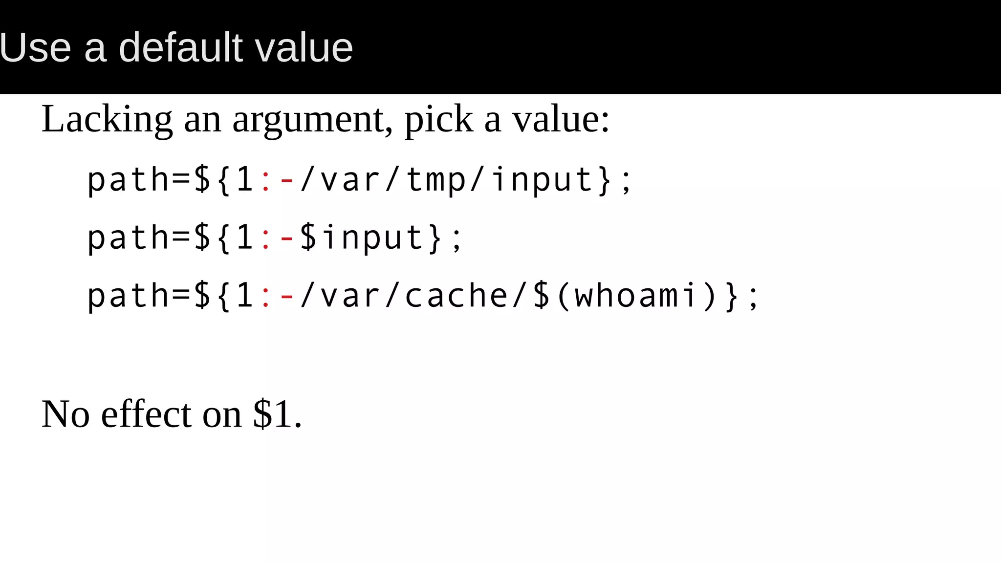 Use a default value Lacking an argument, pick a value: path=${1:-/var/tmp/input}; path=${1:-$input}; path=${1:-/var/cache/$(whoami)}; No effect on $1. 