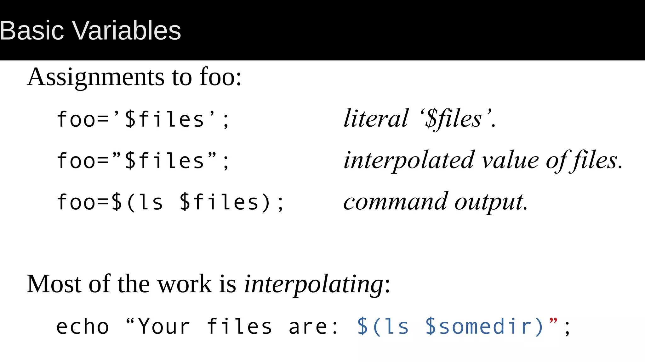 Basic Variables Assignments to foo: foo=’$files’; literal ‘$files’. foo=”$files”; interpolated value of files. foo=$(ls $files); command output. Most of the work is interpolating: echo “Your files are: $(ls $somedir)”; 