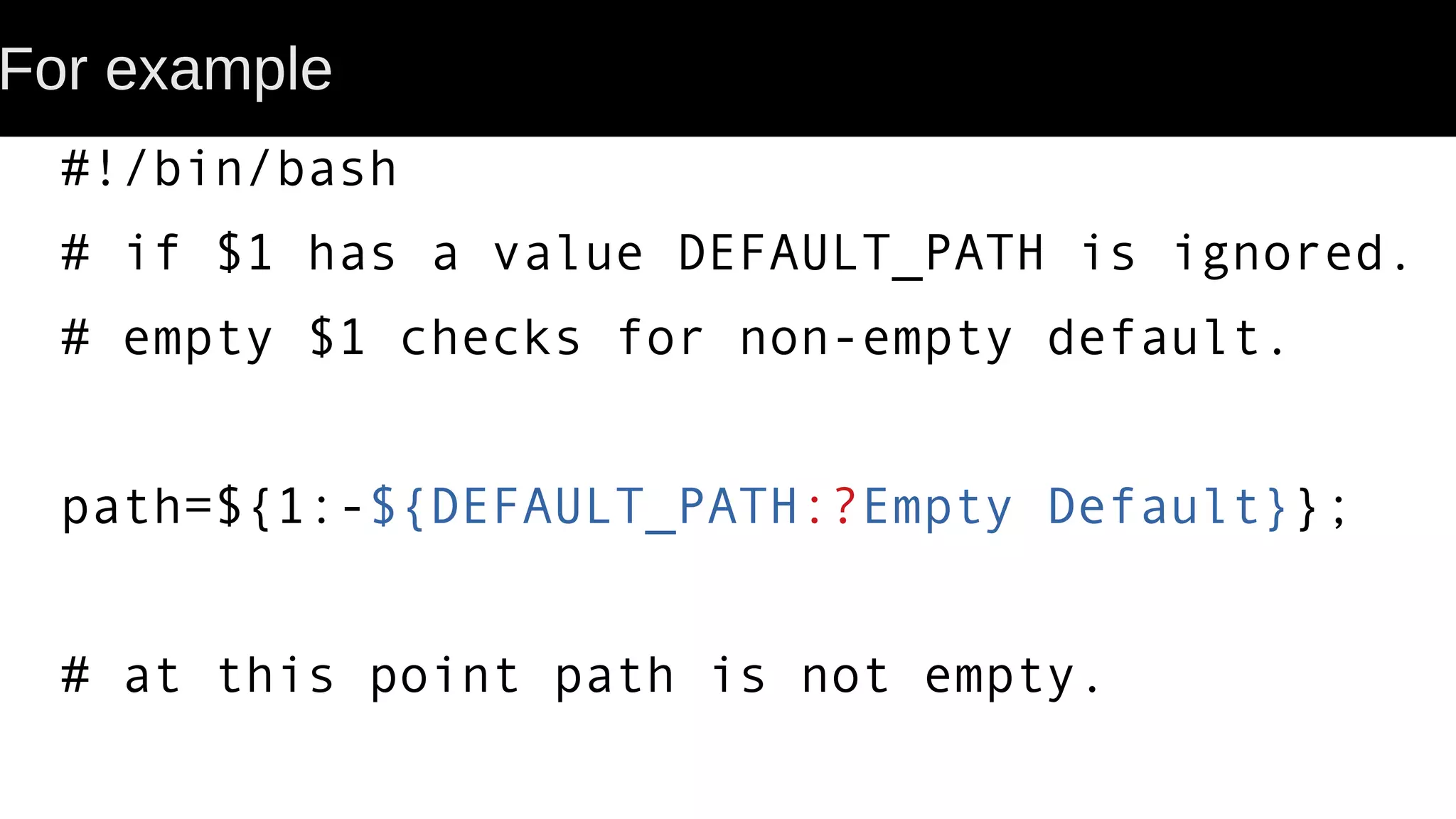 For example #!/bin/bash # if $1 has a value DEFAULT_PATH is ignored. # empty $1 checks for non-empty default. path=${1:-${DEFAULT_PATH:?Empty Default}}; # at this point path is not empty. 