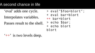 A second chance in life
‘eval’ adds one cycle.
Interpolates variables.
Passes result to the shell.
‘++’ is two levels deep.
> eval"$foo=blort";
+ eval bar=blort
++ bar=blort
> echo $bar;
+ echo blort
blort
 