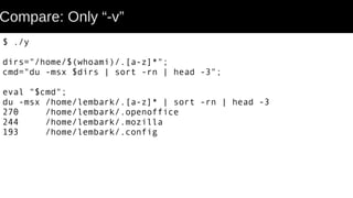 Compare: Only “-v”
$ ./y
dirs="/home/$(whoami)/.[a-z]*";
cmd="du -msx $dirs | sort -rn | head -3";
eval "$cmd";
du -msx /home/lembark/.[a-z]* | sort -rn | head -3
270 /home/lembark/.openoffice
244 /home/lembark/.mozilla
193 /home/lembark/.config
 