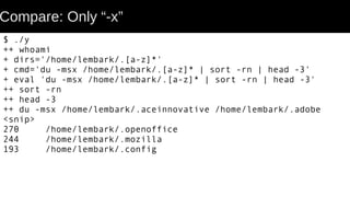 Compare: Only “-x”
$ ./y
++ whoami
+ dirs='/home/lembark/.[a-z]*'
+ cmd='du -msx /home/lembark/.[a-z]* | sort -rn | head -3'
+ eval 'du -msx /home/lembark/.[a-z]* | sort -rn | head -3'
++ sort -rn
++ head -3
++ du -msx /home/lembark/.aceinnovative /home/lembark/.adobe
<snip>
270 /home/lembark/.openoffice
244 /home/lembark/.mozilla
193 /home/lembark/.config
 