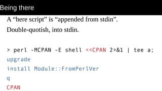 Being there
A “here script” is “appended from stdin”.
Double-quotish, into stdin.
> perl -MCPAN -E shell <<CPAN 2>&1 | tee a;
upgrade
install Module::FromPerlVer
q
CPAN
 